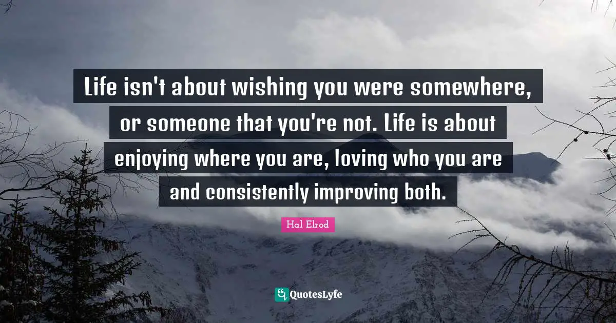 Life isn't about wishing you were somewhere, or someone that you're not. Life is about enjoying where you are, loving who you are and consistently improving both.