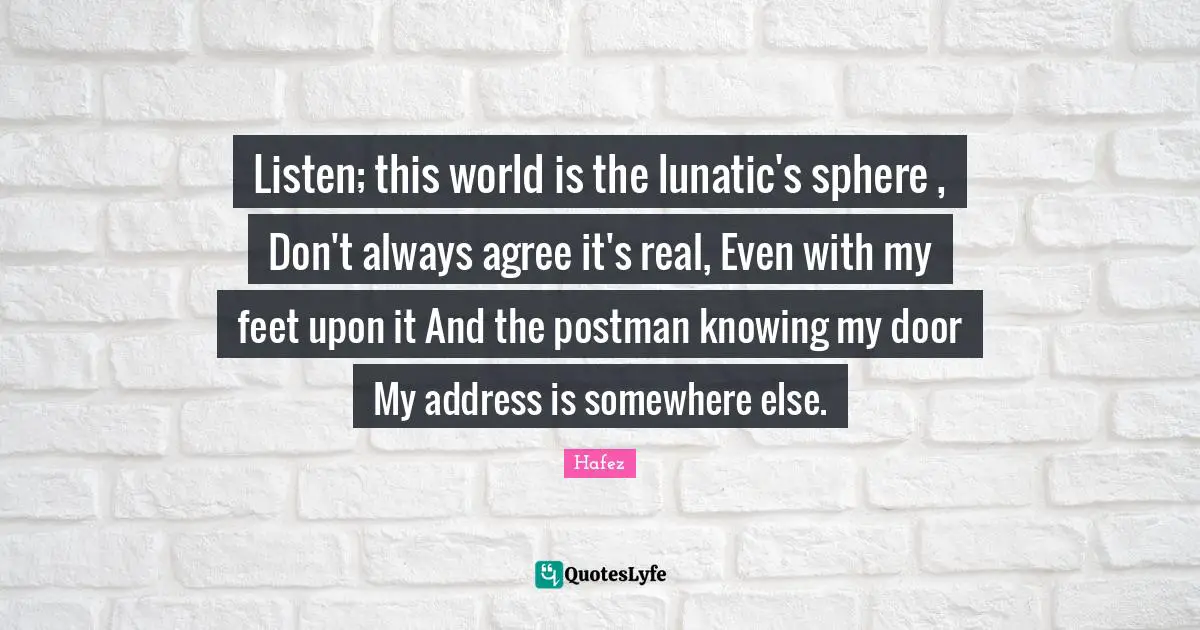Knowing Quotes: "Listen; this world is the lunatic's sphere , Don't always agree it's real, Even with my feet upon it And the postman knowing my door My address is somewhere else."