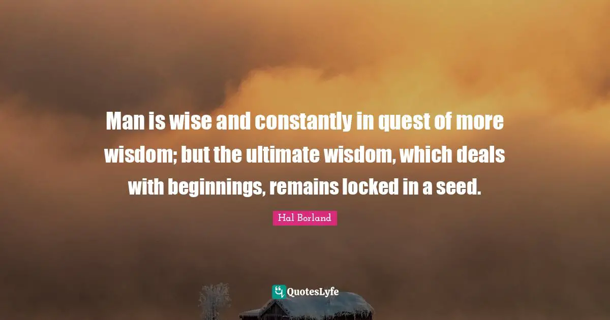 Hal Borland Quotes: "Man is wise and constantly in quest of more wisdom; but the ultimate wisdom, which deals with beginnings, remains locked in a seed."