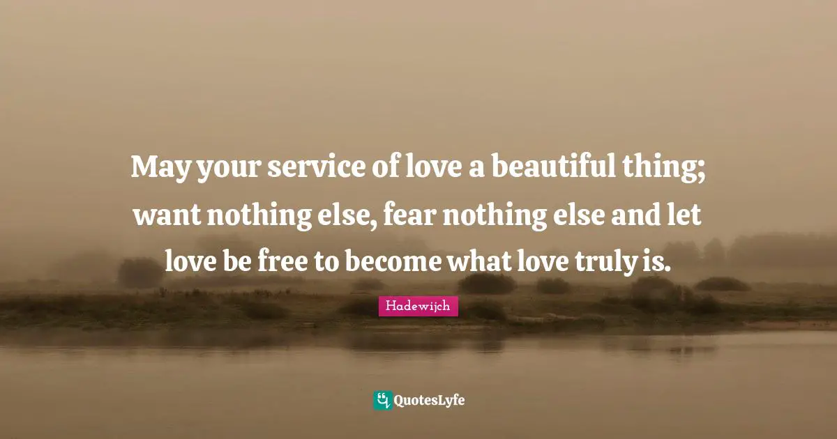 May your service of love a beautiful thing; want nothing else, fear nothing else and let love be free to become what love truly is.