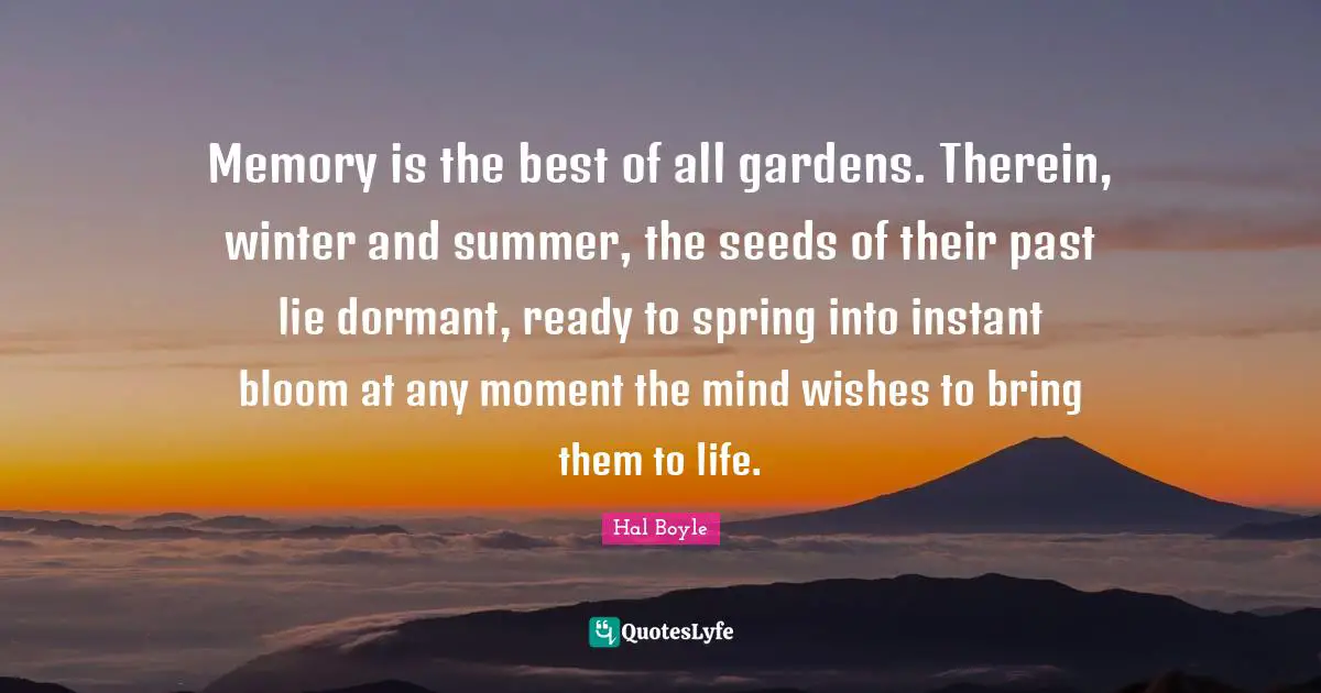 Memory is the best of all gardens. Therein, winter and summer, the seeds of their past lie dormant, ready to spring into instant bloom at any moment the mind wishes to bring them to life.