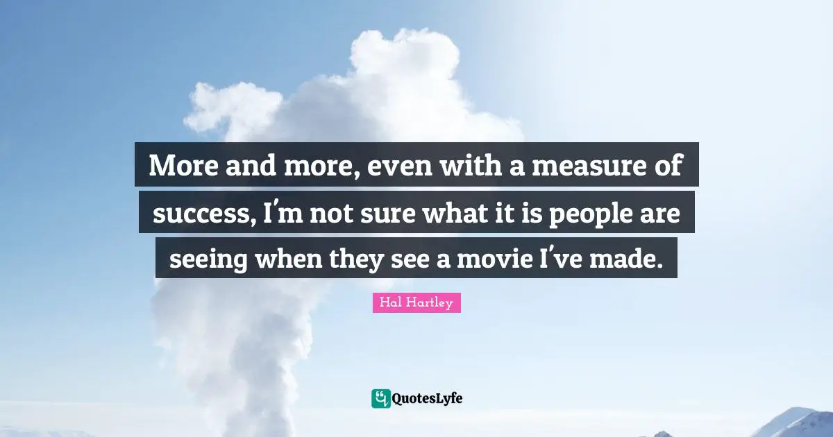 More and more, even with a measure of success, I'm not sure what it is people are seeing when they see a movie I've made.