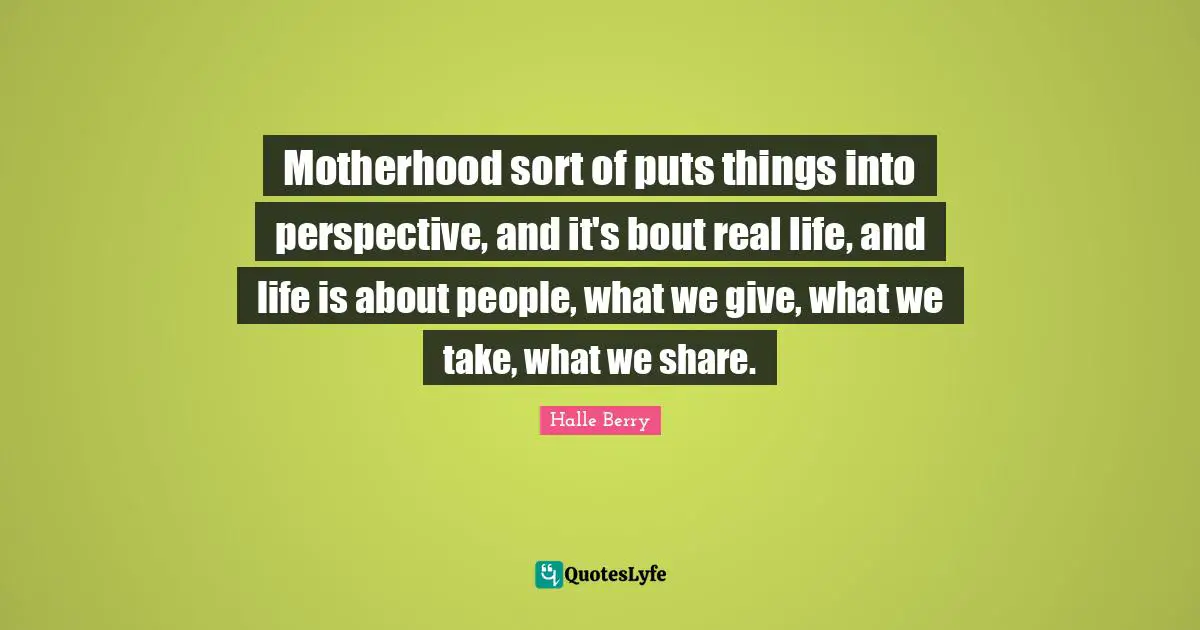 Motherhood sort of puts things into perspective, and it's bout real life, and life is about people, what we give, what we take, what we share.