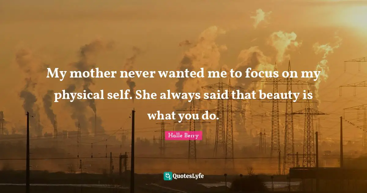 Halle Berry Quotes: "My mother never wanted me to focus on my physical self. She always said that beauty is what you do."