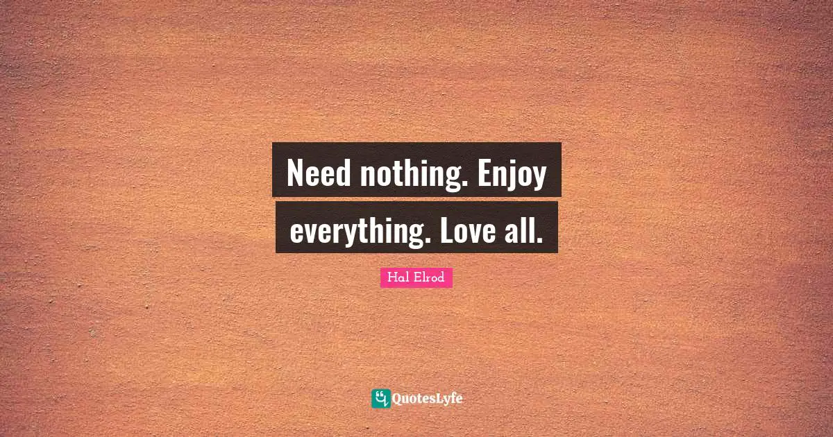Need nothing. Enjoy everything. Love all.