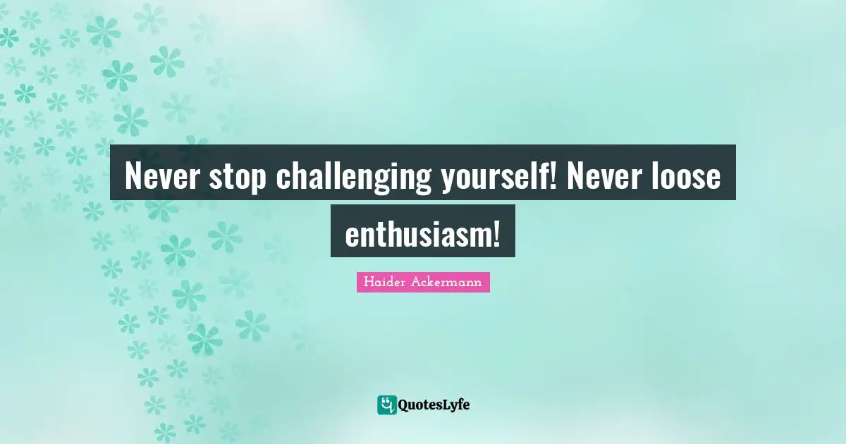 Never stop challenging yourself! Never loose enthusiasm!