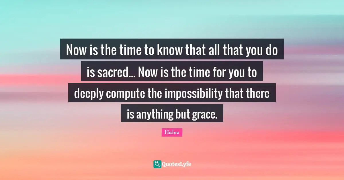 Sacred Quotes: "Now is the time to know that all that you do is sacred... Now is the time for you to deeply compute the impossibility that there is anything but grace."