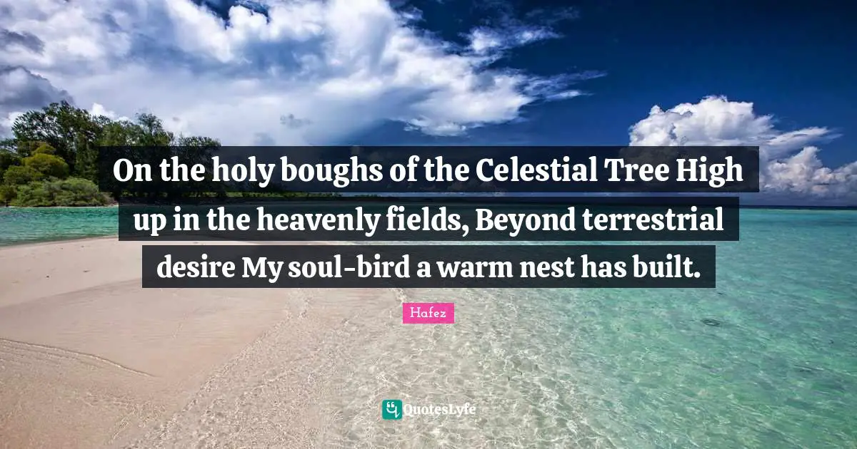 On the holy boughs of the Celestial Tree High up in the heavenly fields, Beyond terrestrial desire My soul-bird a warm nest has built.