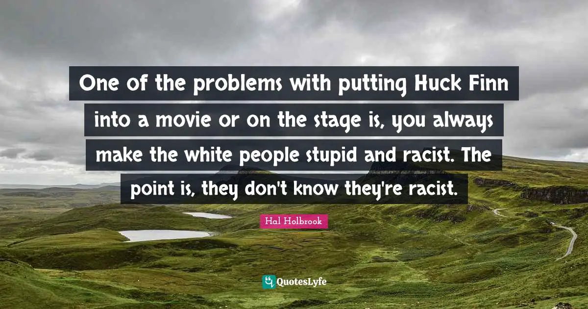 One of the problems with putting Huck Finn into a movie or on the stage is, you always make the white people stupid and racist. The point is, they don't know they're racist.