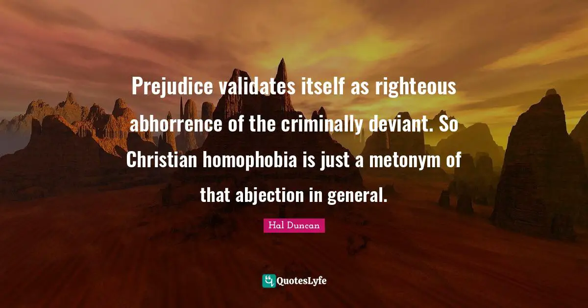 Prejudice validates itself as righteous abhorrence of the criminally deviant. So Christian homophobia is just a metonym of that abjection in general.