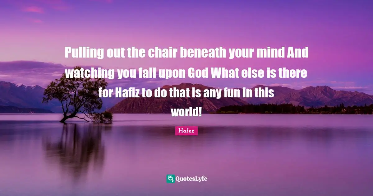 Pulling out the chair beneath your mind And watching you fall upon God What else is there for Hafiz to do that is any fun in this world!
