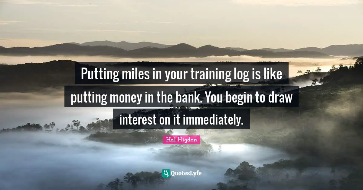 Putting miles in your training log is like putting money in the bank. You begin to draw interest on it immediately.