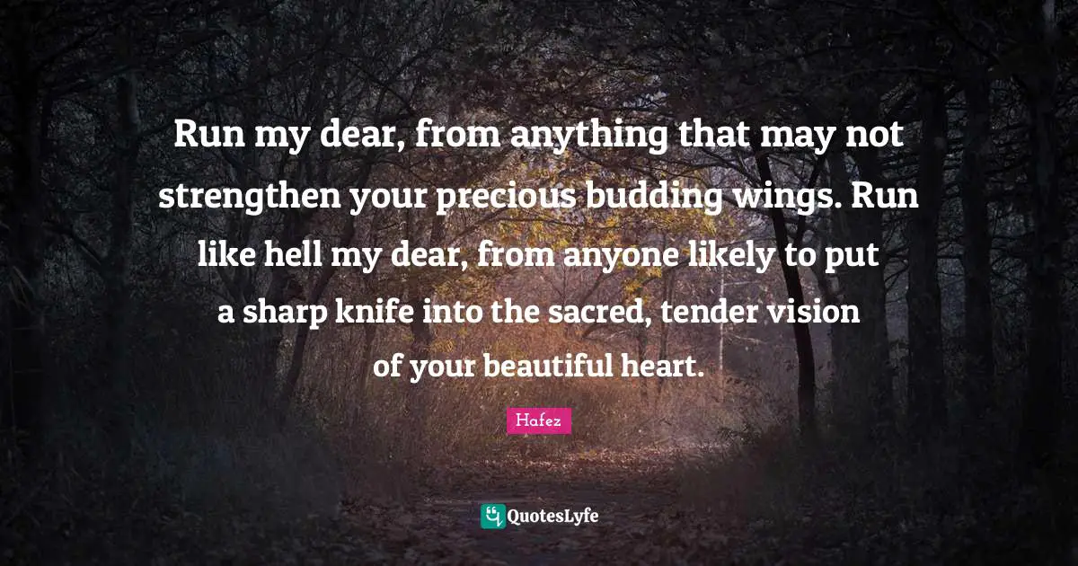 Hafez Quotes: Run my dear, from anything that may not strengthen your precious budding wings. Run like hell my dear, from anyone likely to put a sharp knife into the sacred, tender vision of your beautiful heart.