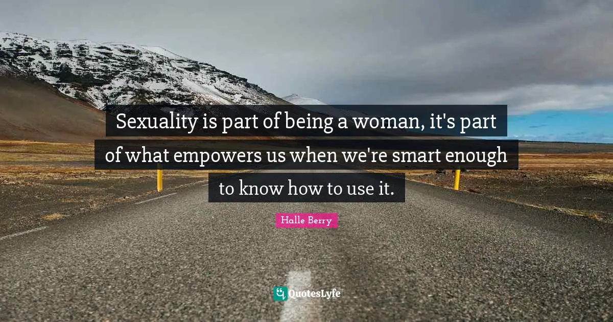 Sexuality is part of being a woman, it's part of what empowers us when we're smart enough to know how to use it.