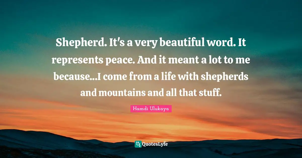 Shepherd. It's a very beautiful word. It represents peace. And it meant a lot to me because...I come from a life with shepherds and mountains and all that stuff.