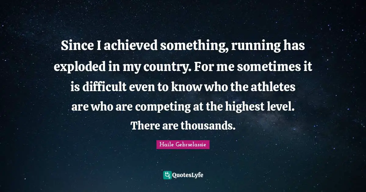Haile Gebrselassie Quotes: "Since I achieved something, running has exploded in my country. For me sometimes it is difficult even to know who the athletes are who are competing at the highest level. There are thousands."
