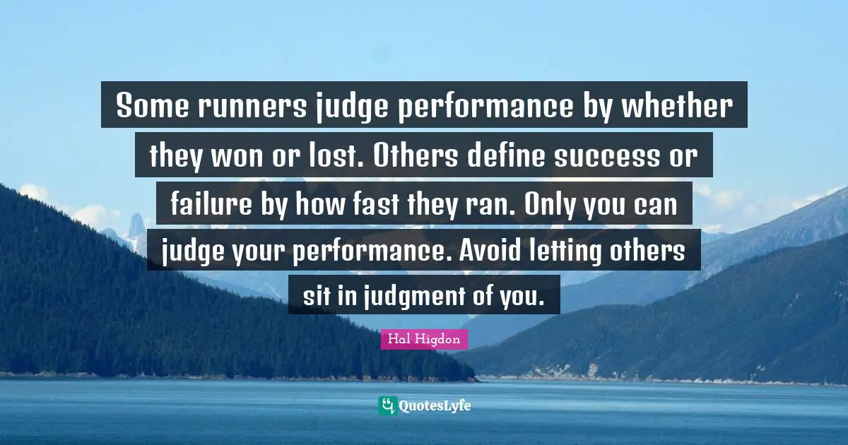 Some runners judge performance by whether they won or lost. Others define success or failure by how fast they ran. Only you can judge your performance. Avoid letting others sit in judgment of you.