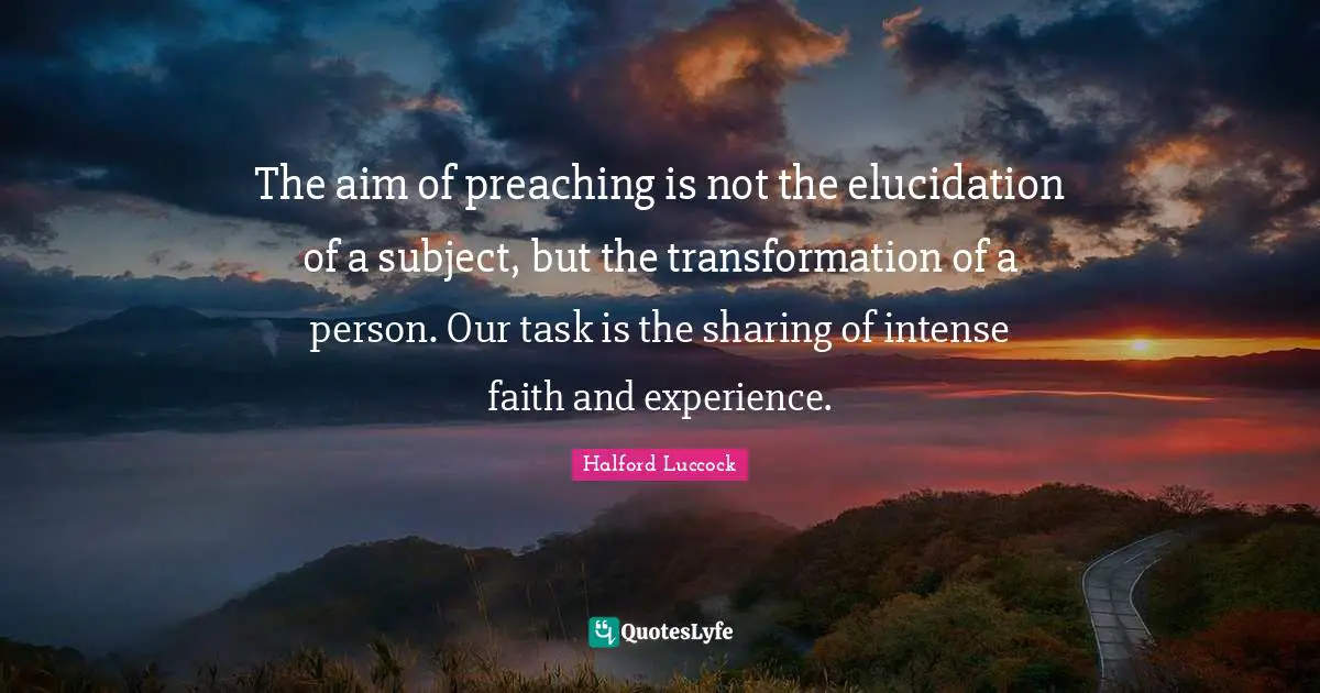 The aim of preaching is not the elucidation of a subject, but the transformation of a person. Our task is the sharing of intense faith and experience.