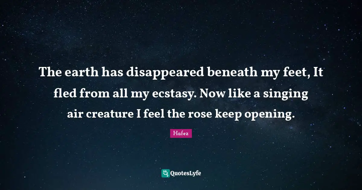 The earth has disappeared beneath my feet, It fled from all my ecstasy. Now like a singing air creature I feel the rose keep opening.