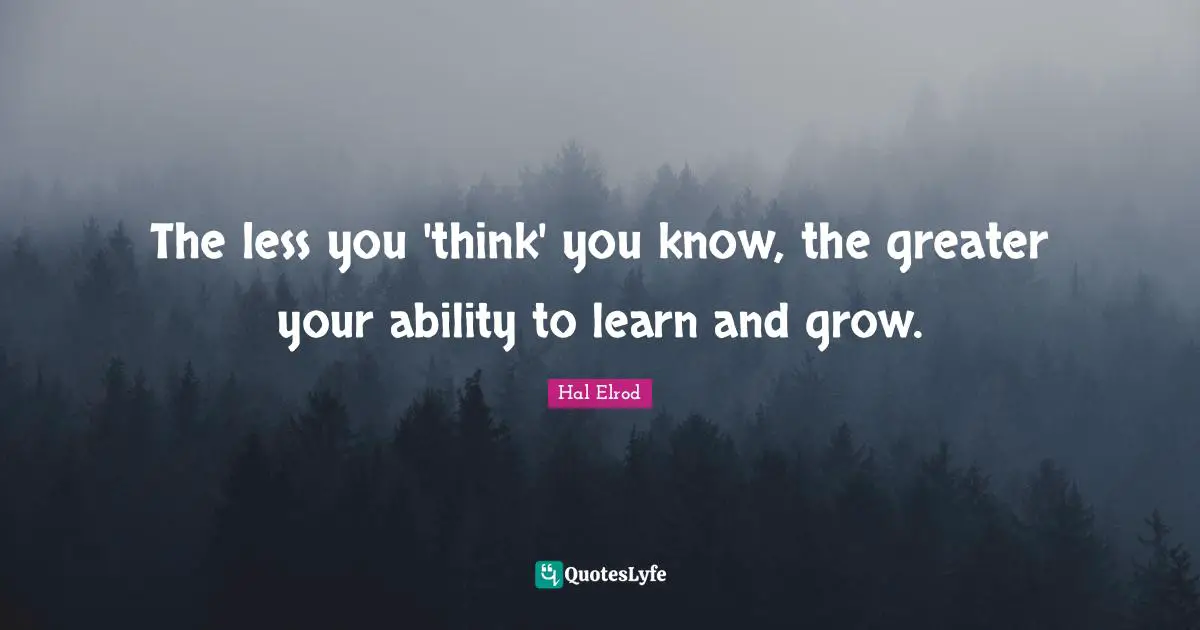 The less you 'think' you know, the greater your ability to learn and grow.