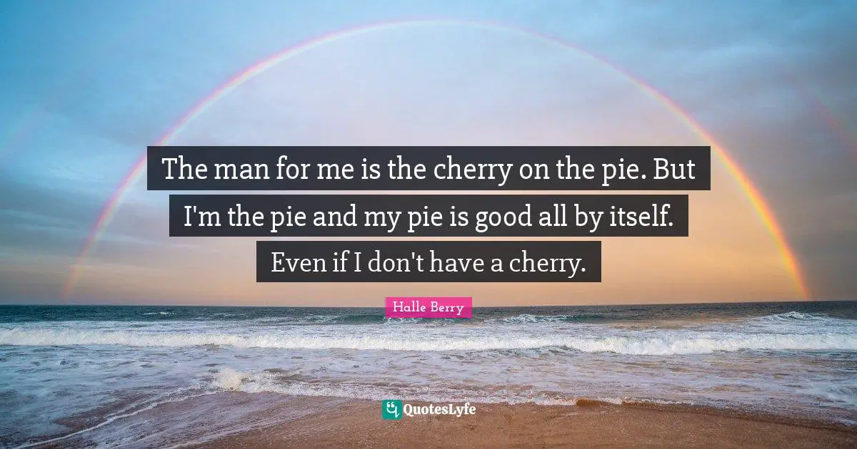 The man for me is the cherry on the pie. But I'm the pie and my pie is good all by itself. Even if I don't have a cherry.