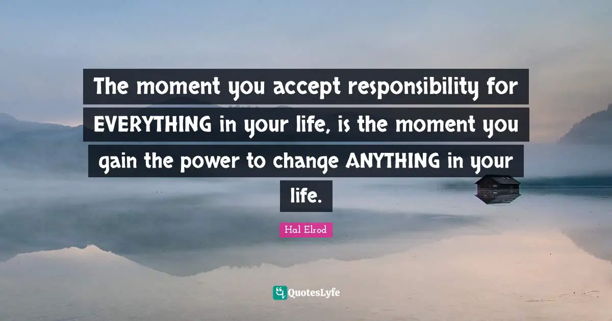The moment you accept responsibility for EVERYTHING in your life, is the moment you gain the power to change ANYTHING in your life.