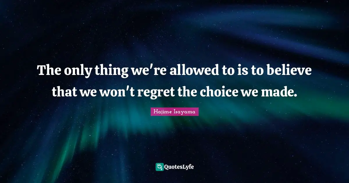 The only thing we're allowed to is to believe that we won't regret the choice we made.