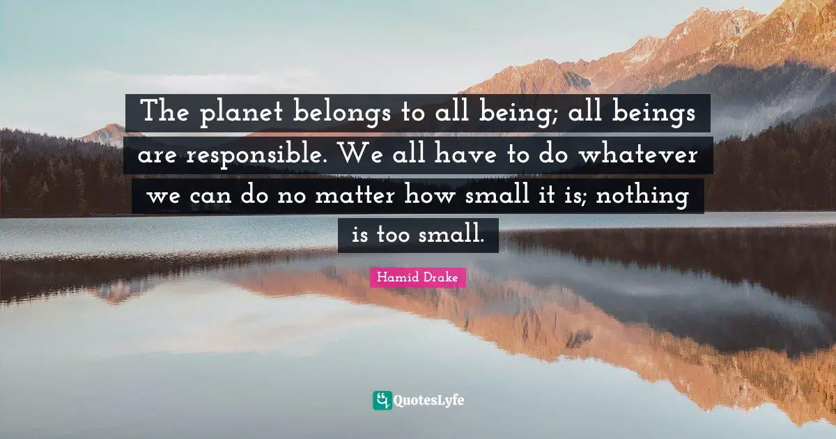 The planet belongs to all being; all beings are responsible. We all have to do whatever we can do no matter how small it is; nothing is too small.