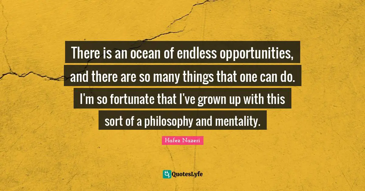 There is an ocean of endless opportunities, and there are so many things that one can do. I'm so fortunate that I've grown up with this sort of a philosophy and mentality.
