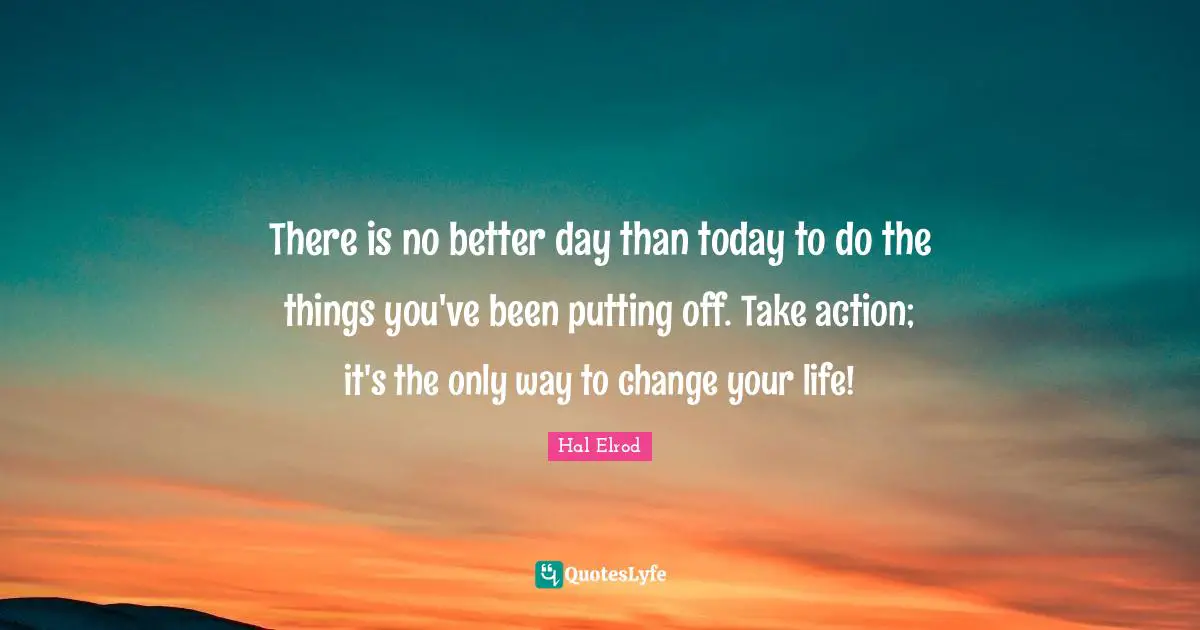 There is no better day than today to do the things you've been putting off. Take action; it's the only way to change your life!