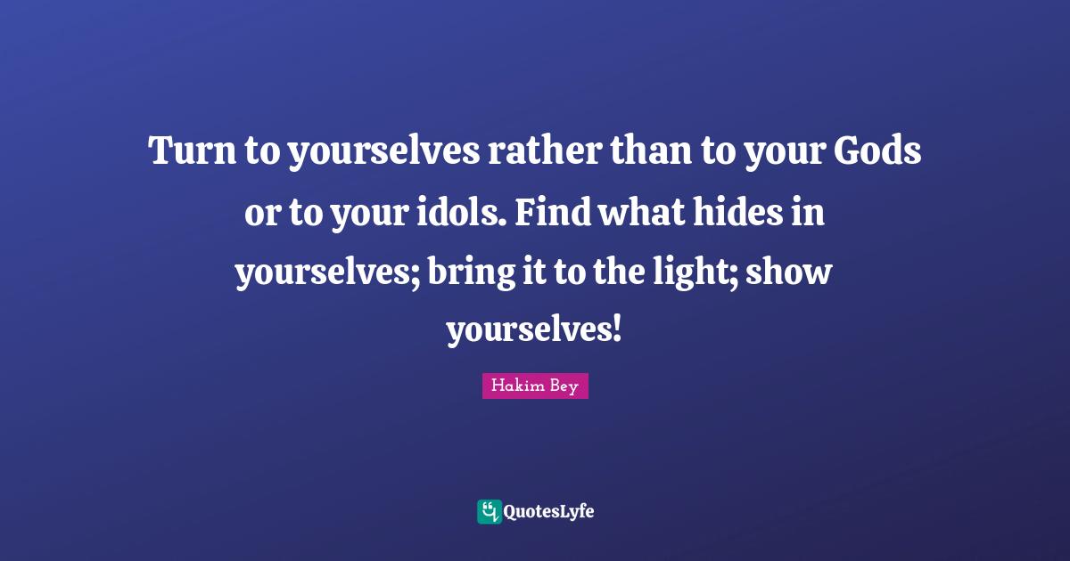 Turn to yourselves rather than to your Gods or to your idols. Find what hides in yourselves; bring it to the light; show yourselves!