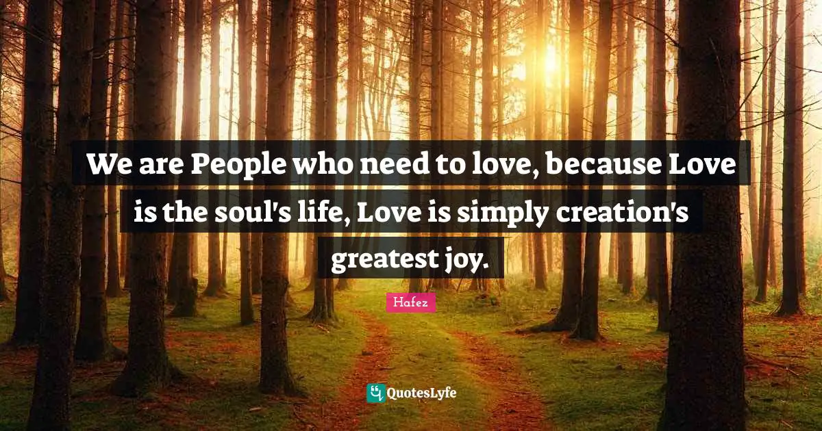 We are People who need to love, because Love is the soul's life, Love is simply creation's greatest joy.