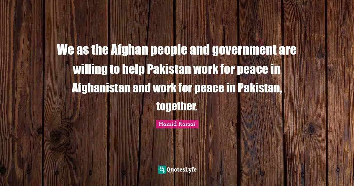 Hamid Karzai Quotes: "We as the Afghan people and government are willing to help Pakistan work for peace in Afghanistan and work for peace in Pakistan, together."