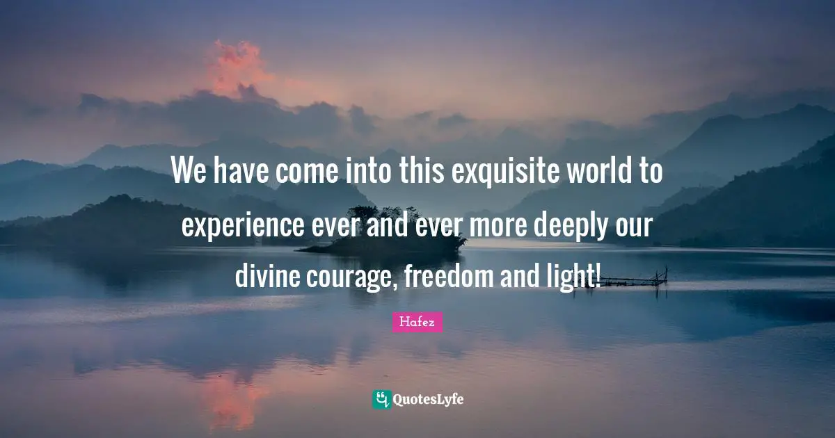 Experience Quotes: "We have come into this exquisite world to experience ever and ever more deeply our divine courage, freedom and light!"