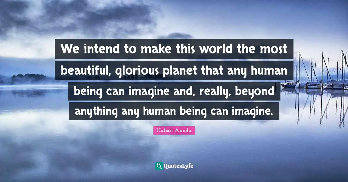 We intend to make this world the most beautiful, glorious planet that any human being can imagine and, really, beyond anything any human being can imagine.