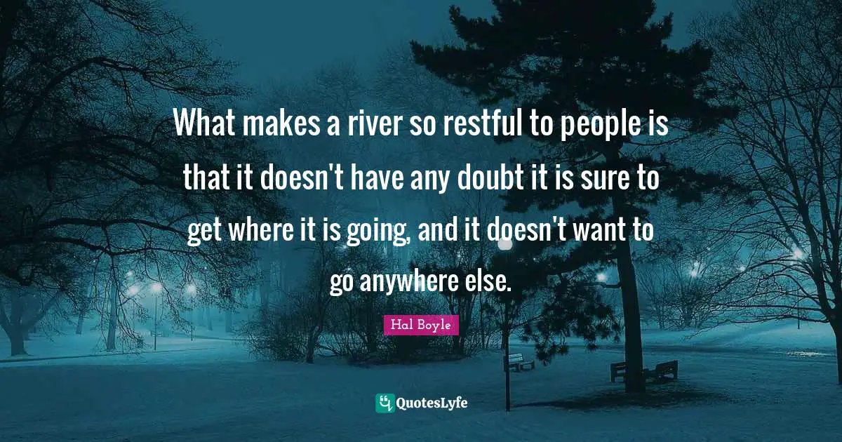 What makes a river so restful to people is that it doesn't have any doubt it is sure to get where it is going, and it doesn't want to go anywhere else.