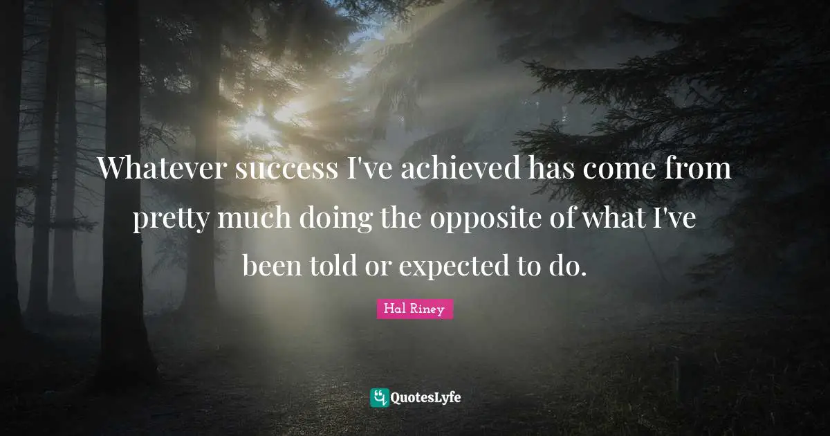 Whatever success I've achieved has come from pretty much doing the opposite of what I've been told or expected to do.