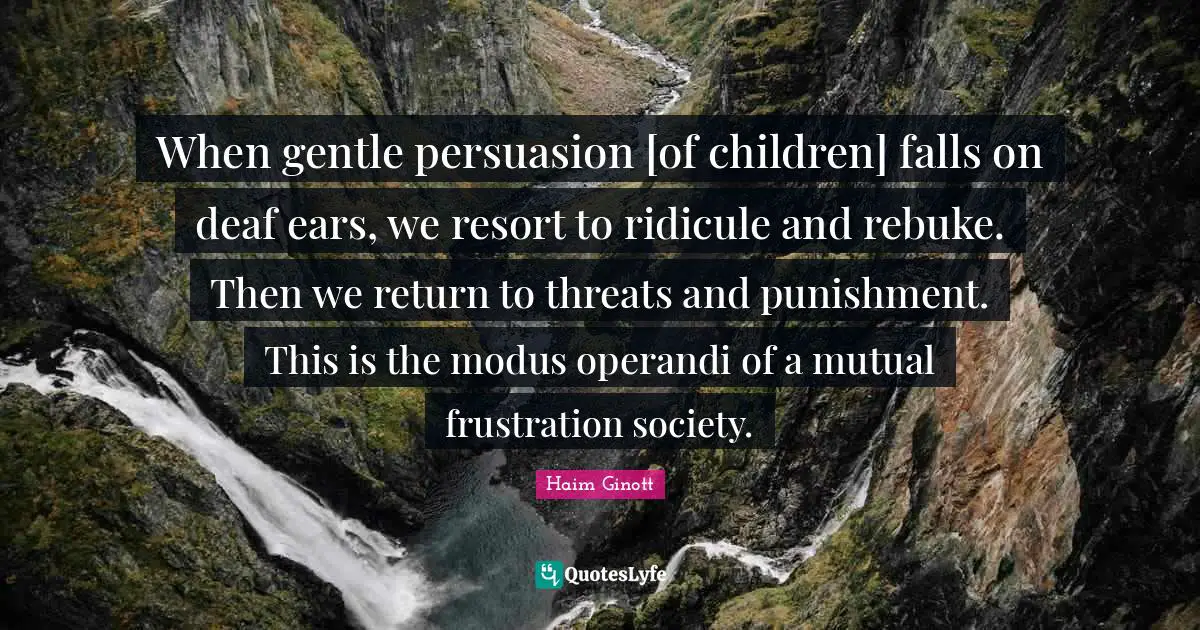 Haim Ginott Quotes: When gentle persuasion [of children] falls on deaf ears, we resort to ridicule and rebuke. Then we return to threats and punishment. This is the modus operandi of a mutual frustration society.