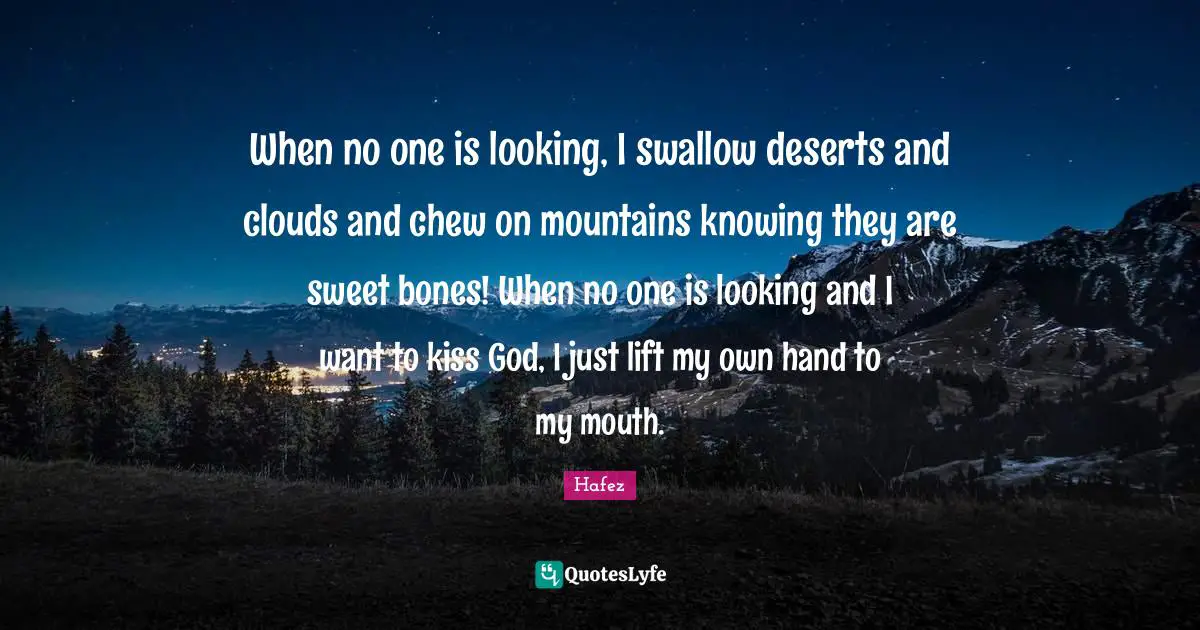 When no one is looking, I swallow deserts and clouds and chew on mountains knowing they are sweet bones! When no one is looking and I want to kiss God, I just lift my own hand to my mouth.
