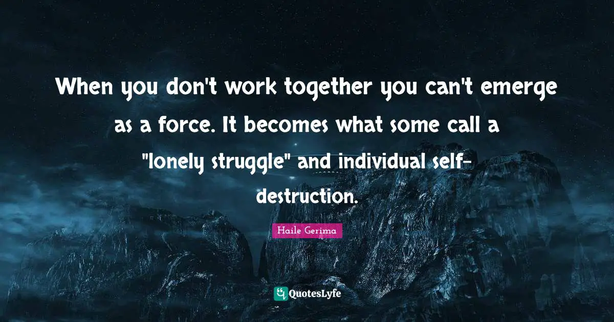 When you don't work together you can't emerge as a force. It becomes what some call a "lonely struggle" and individual self-destruction.