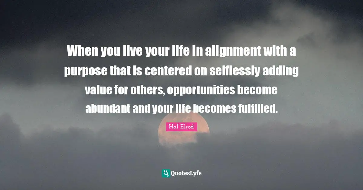 When you live your life in alignment with a purpose that is centered on selflessly adding value for others, opportunities become abundant and your life becomes fulfilled.