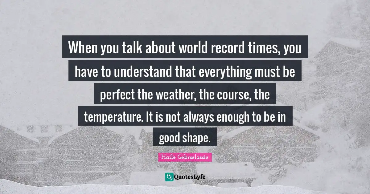 Haile Gebrselassie Quotes: "When you talk about world record times, you have to understand that everything must be perfect the weather, the course, the temperature. It is not always enough to be in good shape."