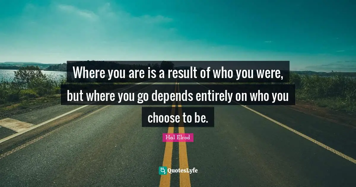 Where you are is a result of who you were, but where you go depends entirely on who you choose to be.