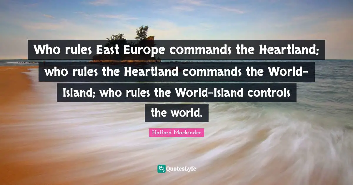 Who rules East Europe commands the Heartland; who rules the Heartland commands the World-Island; who rules the World-Island controls the world.