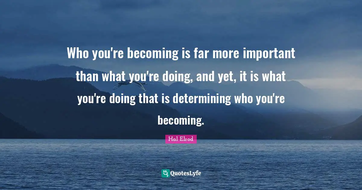 Who you're becoming is far more important than what you're doing, and yet, it is what you're doing that is determining who you're becoming.