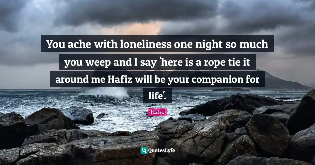 Ties Quotes: "You ache with loneliness one night so much you weep and I say 'here is a rope tie it around me Hafiz will be your companion for life'."