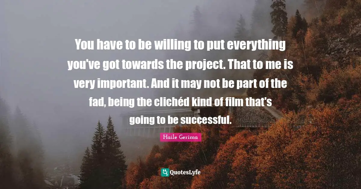 You have to be willing to put everything you've got towards the project. That to me is very important. And it may not be part of the fad, being the clichéd kind of film that's going to be successful.