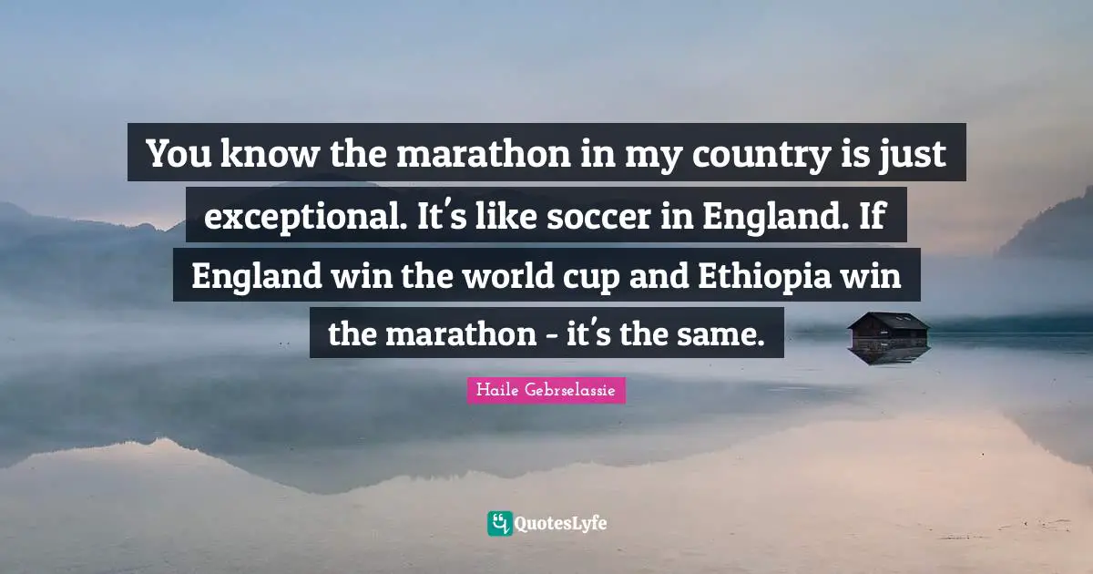 Marathon Quotes: "You know the marathon in my country is just exceptional. It's like soccer in England. If England win the world cup and Ethiopia win the marathon - it's the same."
