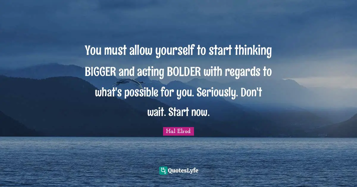 You must allow yourself to start thinking BIGGER and acting BOLDER with regards to what's possible for you. Seriously. Don't wait. Start now.