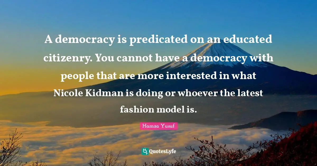 A democracy is predicated on an educated citizenry. You cannot have a democracy with people that are more interested in what Nicole Kidman is doing or whoever the latest fashion model is.